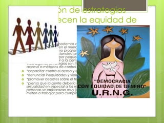 Formulación de estrategias
que favorecen la equidad de
género.
 Todas las personas podemos contribuir a construir relaciones de
género equitativas en el mundo se realizan acciones individuales y
colectivas tales como programas globales promovidos por
organismos internacionales, proyectos nacionales y acciones
locales impulsadas por pequeños grupos de personas que
pretenden contribuir a la construcción de mejores condiciones de
vida algunas estrategias son: fortalecer la educación sexual y al
acceso a métodos de control natal
 *capacitar contra el acoso y el abuso sexuales
 *denunciar inequidades y violencia
 *promover debates sobre el tema
 “pienso que la gente debería de saber mas acerca de la
sexualidad en especial a los menores de edad ya que algunas
personas se embarazan muy jóvenes y dejan de estudiar y se
meten a trabajar para cumplir sus responsabilidades como padres”
 