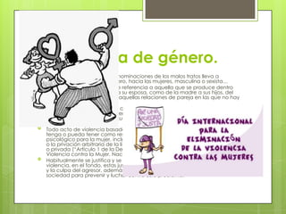 La violencia de género.
 En ocasiones, las distintas denominaciones de los malos tratos lleva a
confusión: Violencia de Género, hacia las mujeres, masculina o sexista…
 La violencia doméstica hace referencia a aquella que se produce dentro
del hogar, tanto del marido a su esposa, como de la madre a sus hijos, del
nieto al abuelo, etc. Excluye aquellas relaciones de pareja en las que no hay
convivencia.
 La violencia de género tiene que ver con “la violencia que se ejerce hacia
las mujeres por el hecho de serlo”, e incluye tanto malos tratos de la pareja,
como agresiones físicas o sexuales de extraños, mutilación genital,
infanticidios femeninos, etc.
 Todo acto de violencia basado en la pertenencia al sexo femenino que
tenga o pueda tener como resultado un daño o sufrimiento físico, sexual o
psicológico para la mujer, inclusive las amenazas de tales actos, la coacción
o la privación arbitraria de la libertad, tanto si se producen en la vida pública
o privada (“Artículo 1 de la Declaración sobre la Eliminación dela
Violencia contra la Mujer. Naciones Unidas, 1994).
 Habitualmente se justifica y se trata de dar explicación a este tipo de
violencia, en el fondo, estas justificaciones buscan reducir la responsabilidad
y la culpa del agresor, además del compromiso que debería asumir toda la
sociedad para prevenir y luchar contra este problema.
 