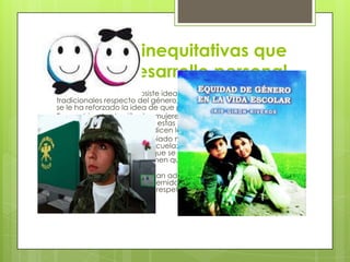 Relaciones inequitativas que
limitan el desarrollo personal.
 En la actualidad aun subsiste idea en relación con las funciones
tradicionales respecto del género; desde la infancia, a los hombres
se le ha reforzado la idea de que pertenecen al sexo “ fuerte”.
 En cambio, desde niñas las mujeres aprenden que son el sexo
“débil”, podría parecer que estas afirmaciones son exageradas
porque quizás todo esto lo dicen los niños y las niñas.
 Hoy día las cosas han cambiado mucho. Ahora es común que una
mujer quiera ingresar a la escuela; sin embargo, muchas mujeres
abandonan la escuela porque se dedican a realizar el trabajo
domestico, otras porque tienen que cuidar a sus hijos, o bien a los
ancianos.
 Algunos hombres también han adoptado roles diferentes de los
tradicionales, ejercen la paternidad y la relacione de pareja de
una manera mas solidaria y respetuosa.

 