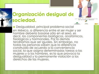 Organización desigual de la
sociedad.
 Desigualdad, principal problema social
en México, a diferencia entre el ser mujer y ser
hombre debería basarse sólo en el sexo, es
decir, los componentes biológicos, anatómicos,
fisiológicos y hormonales. Por lo demás
tendríamos que ser iguales. Sin embargo, no
todas las personas saben que la diferencia
construida de acuerdo a la conveniencia
social, la que asigna determinadas tareas a las
mujeres y a los hombres, es la que provoca la
desigualdad y la permanente violación a los
derechos de las mujeres.
 