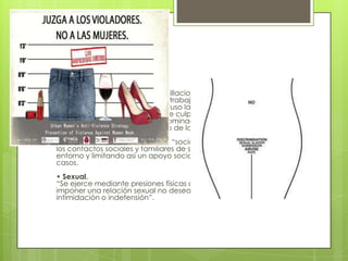 • Psicológica
 Supone amenazas, insultos, humillaciones, desprecio hacia la
propia mujer, desvalorizando su trabajo, sus opiniones... Implica
una manipulación en la que incluso la indiferencia o el silencio
provocan en ella sentimientos de culpa e indefensión,
incrementando el control y la dominación del agresor sobre la
víctima, que es el objetivo último de la violencia de género.
También es habitual la violencia “social”, en la que el agresor limita
los contactos sociales y familiares de su pareja, aislándola de su
entorno y limitando así un apoyo social importantísimo en estos
casos.
• Sexual.
“Se ejerce mediante presiones físicas o psíquicas que pretenden
imponer una relación sexual no deseada mediante coacción,
intimidación o indefensión”.
 