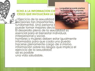 DERECHO A LA INFORMACION CIENTIFICA SOBRE
PROCESOS QUE INVOLUCRAN LA SEXUALIDAD
 El Ejercicio de la sexualidad implica
decisiones tan importantes, lo que es
fundamental. Una persona bien informada
puede tomar mejores decisiones,
El desarrollo pleno de la sexualidad es
esencial para el bienestar individual,
interpersonal y social.
hombres y mujeres deben estar igualmente
informados para que cada uno pueda
hacerse plenamente cargo de sí mismo.
información sobre los riesgos que implica el
ejercicio de la sexualidad
así es posible
una vida saludable.
 
