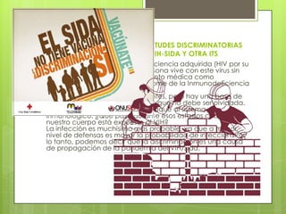 ARGUMENTOS EN CONTRA DE ACTITUDES DISCRIMINATORIAS
HACIA PERSONAS QUE PADECEN VIH-SIDA Y OTRA ITS
 El VIH es el virus de la inmunodeficiencia adquirida (HIV por su
sigla en inglés). Cuando una persona vive con este virus sin
recibir la atención adecuada, tanto médica como
social, puede desarrollar el Síndrome de la Inmunodeficiencia
Adquirida, SIDA.
Es cierto que todos somos diferentes, pero hay una base de
igualdad entre los seres humanos que no debe ser olvidada.
La discriminación es un severo ataque al sistema
inmunológico. ¿Qué pasa durante esos estados cuando
nuestro cuerpo está expuesto al VIH?
La infección es muchísimo más probable, ya que a menor
nivel de defensas es mayor la probabilidad de infección. Por
lo tanto, podemos decir que la discriminación es una causa
de propagación de la pandemia del VIH/Sida.
 