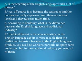 a. Is the teaching of the English language worth a lot of money?  R/ yes, off course it is. Because the textbooks and the courses are really expensive. And there are several levels and they take too much time. b. According to Bradbury, what is the difference between the English language and traditional industry?  R/ the big different is that concentrating on the English language export is more reliable than the traditional industry, because in the English language produce, you need no workers, no work, no spare parts and so on , but in the traditional industry you need all of them. 