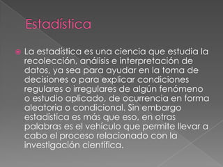 EstadísticaLa estadística es una ciencia que estudia la recolección, análisis e interpretación de datos, ya sea para ayudar en la toma de decisiones o para explicar condiciones regulares o irregulares de algún fenómeno o estudio aplicado, de ocurrencia en forma aleatoria o condicional. Sin embargo estadística es más que eso, en otras palabras es el vehículo que permite llevar a cabo el proceso relacionado con la investigación científica.