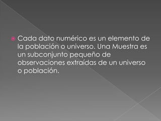 Cada dato numérico es un elemento de la población o universo. Una Muestra es un subconjunto pequeño de observaciones extraídas de un universo o población.