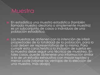 Muestra En estadística una muestra estadística (también llamada muestra aleatoria o simplemente muestra) es un subconjunto de casos o individuos de una población estadística.Las muestras se obtienen con la intención de inferir propiedades de la totalidad de la población, para lo cual deben ser representativas de la misma. Para cumplir esta característica la inclusión de sujetos en la muestra debe seguir una técnica de muestreo. En tales casos, puede obtenerse una información similar a la de un estudio exhaustivo con mayor rapidez y menor coste (véanse las ventajas de la elección de una muestra, más abajo).