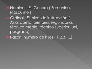 Nominal : Ej. Genero ( Femenino, Masculino )             Ordinal : Ej. nivel de instrucción ( Analfabeto, primaria, segundaria, técnico medio, técnico superior, uní, posgrado)Razón :numero de hijos ( 1,2,3…..)