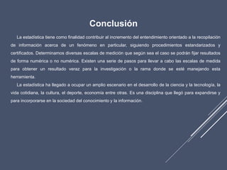 Conclusión
La estadística tiene como finalidad contribuir al incremento del entendimiento orientado a la recopilación
de información acerca de un fenómeno en particular, siguiendo procedimientos estandarizados y
certificados. Determinamos diversas escalas de medición que según sea el caso se podrán fijar resultados
de forma numérica o no numérica. Existen una serie de pasos para llevar a cabo las escalas de medida
para obtener un resultado veraz para la investigación o la rama donde se esté manejando esta
herramienta.
La estadística ha llegado a ocupar un amplio escenario en el desarrollo de la ciencia y la tecnología, la
vida cotidiana, la cultura, el deporte, economía entre otras. Es una disciplina que llegó para expandirse y
para incorporarse en la sociedad del conocimiento y la información.
 
