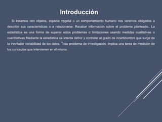Introducción
Si tratamos con objetos, especie vegetal o un comportamiento humano nos veremos obligados a
describir sus características o a relacionarse. Recabar información sobre el problema planteado.. La
estadística es una forma de superar estos problemas o limitaciones usando medidas cualitativas o
cuantitativas Mediante la estadística se intenta definir y controlar el grado de incertidumbre que surge de
la inevitable variabilidad de los datos. Todo problema de investigación, implica una tarea de medición de
los conceptos que intervienen en el mismo.
 