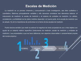 Escalas de Medición
La medición es un proceso inherente y consustancial a toda investigación, sea ésta cualitativa o
cuantitativa. Medimos principalmente variables y ello demanda considerar tres elementos básicos: el
instrumento de medición, la escala de medición y el sistema de unidades de medición. La validez,
consistencia y confiabilidad de los datos medidos dependen, en buena parte, de la escala de medición que
se adopte. He ahí la importancia de profundizar en el tema de las escalas de medición.
Podría decirse también que medir es estimar la magnitud de cierta propiedad de uno o más objetos con
ayuda de un sistema métrico específico (instrumento de medición, escala de medición y unidades de
medición). Las propiedades a que se hace referencia, son aspectos observables o características propias
del mundo empírico
 