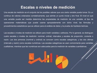 Escalas o niveles de medición
Una escala de medición es el conjunto de los posibles valores que una cierta variable puede tomar. Es un
continuo de valores ordenados correlativamente, que admite un punto inicial y otro final. El nivel en que
una variable puede ser medida determina las propiedades de medición de una variable, el tipo de
operaciones matemáticas que puede usarse apropiadamente con dicho nivel, las fórmulas y
procedimientos estadísticos que se utilizan para el análisis de datos y la prueba de hipótesis teóricas.
Las escalas o niveles de medición se utilizan para medir variables o atributos. Por lo general, se distinguen
cuatro escalas o niveles de medición: nominal, ordinal, intervalos y escalas de proporción, cociente o
razón. Las dos primeras (nominal y ordinal) se conocen como escalas categóricas, y las dos últimas
(intervalo y razón) como escalas numéricas. Las escalas categóricas se usan comúnmente para variables
cualitativas, mientras que las numéricas son adecuadas para la medición de variables cuantitativas.
 
