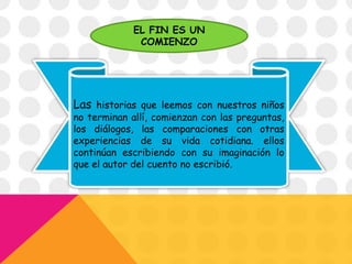 Las historias que leemos con nuestros niños
no terminan allí, comienzan con las preguntas,
los diálogos, las comparaciones con otras
experiencias de su vida cotidiana. ellos
continúan escribiendo con su imaginación lo
que el autor del cuento no escribió.
EL FIN ES UN
COMIENZO
 