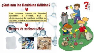 Los residuos pueden ser líquidos,
gaseosos o sólidos. Bajo la
denominación de residuos sólidos se
agrupan solo los residuos que están en
estado sólido
 