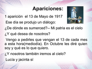 1 aparición el 13 de Mayo de 1917
Ese día se produjo un diálogo:
¿De dónde es sumerced?-- Mi patria es el cielo
¿Y qué desea de nosotros?
Vengo a pedirles que vengan el 13 de cada mes
a esta hora(mediodía). En Octubre les diré quien
soy y qué es lo que quiero.
¿Y nosotros también iremos al cielo?
Lucía y jacinta sí
Apariciones:
 