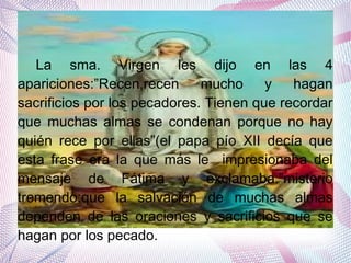 Terrible noticia
La sma. Virgen les dijo en las 4
apariciones:”Recen,recen mucho y hagan
sacrificios por los pecadores. Tienen que recordar
que muchas almas se condenan porque no hay
quién rece por ellas”(el papa pío XII decía que
esta frase era la que más le impresionaba del
mensaje de Fátima y exclamaba.”misterio
tremendo:que la salvación de muchas almas
dependen de las oraciones y sacrificios que se
hagan por los pecado.
 