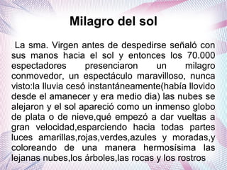 Milagro del sol
La sma. Virgen antes de despedirse señaló con
sus manos hacia el sol y entonces los 70.000
espectadores presenciaron un milagro
conmovedor, un espectáculo maravilloso, nunca
visto:la lluvia cesó instantáneamente(había llovido
desde el amanecer y era medio dia) las nubes se
alejaron y el sol apareció como un inmenso globo
de plata o de nieve,qué empezó a dar vueltas a
gran velocidad,esparciendo hacia todas partes
luces amarillas,rojas,verdes,azules y moradas,y
coloreando de una manera hermosísima las
lejanas nubes,los árboles,las rocas y los rostros
 