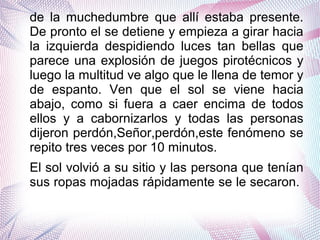 de la muchedumbre que allí estaba presente.
De pronto el se detiene y empieza a girar hacia
la izquierda despidiendo luces tan bellas que
parece una explosión de juegos pirotécnicos y
luego la multitud ve algo que le llena de temor y
de espanto. Ven que el sol se viene hacia
abajo, como si fuera a caer encima de todos
ellos y a cabornizarlos y todas las personas
dijeron perdón,Señor,perdón,este fenómeno se
repito tres veces por 10 minutos.
El sol volvió a su sitio y las persona que tenían
sus ropas mojadas rápidamente se le secaron.
 