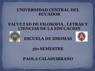 UNIVERSIDAD CENTRAL DEL
           ECUADOR

FACULTAD DE FILOSOFIA , LETRAS Y
   CIENCIAS DE LA EDUCACION

      ESCUELA DE IDIOMAS

         5to SEMESTRE

     PAOLA CALAHORRANO
 