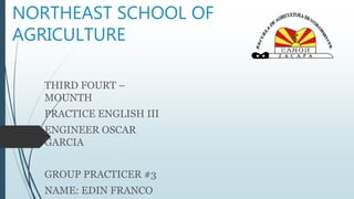 NORTHEAST SCHOOL OF 
AGRICULTURE 
THIRD FOURT – 
MOUNTH 
PRACTICE ENGLISH III 
ENGINEER OSCAR 
GARCIA 
GROUP PRACTICER #3 
NAME: EDIN FRANCO 
 