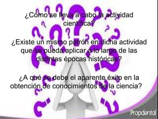 ¿Cómo se lleva a cabo la actividad 
científica? 
¿Existe un mismo patrón en dicha actividad 
que se pueda aplicar a lo largo de las 
distintas épocas históricas? 
¿A qué se debe el aparente éxito en la 
obtención de conocimientos de la ciencia?? 
 