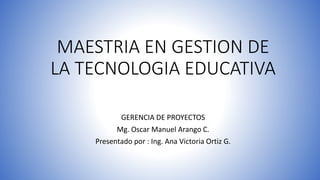 MAESTRIA EN GESTION DE
LA TECNOLOGIA EDUCATIVA
GERENCIA DE PROYECTOS
Mg. Oscar Manuel Arango C.
Presentado por : Ing. Ana Victoria Ortiz G.
 