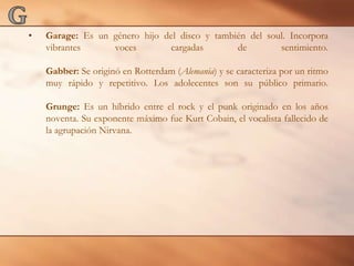 GGarage: Es un género hijo del disco y también del soul. Incorpora vibrantes voces cargadas de sentimiento.Gabber: Se originó en Rotterdam (Alemania) y se caracteriza por un ritmo muy rápido y repetitivo. Los adolecentes son su público primario.Grunge: Es un híbrido entre el rock y el punk originado en los años noventa. Su exponente máximo fue KurtCobain, el vocalista fallecido de la agrupación Nirvana.