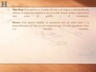HHip-Hop: Este género es el padre del rap y su origen es principalmente urbano, su expresión máxima se da en la calle misma. Incluye expresiones tales como el graffiti y el breakdance.House: Este género bailable se caracteriza por un ritmo lento y la preponderancia del bajo en sus composiciones. A veces incorpora voces y/o melodías cantadas. 