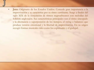 JJazz: Originario de los Estados Unidos. Concede gran importancia a la improvisación y se caracteriza por su ritmo cambiante. Surge a finales del siglo XIX de la conjunción de ritmos negroafricanos con melodías del folklore anglosajón. Sus características principales son el ritmo sincopado y la alternancia o superposición de los tiempos, el swing o balanceo que produce tensión emocional y la libertad de improvisación. En su origen recogió formas musicales tales como los espirituales y el godspel.
