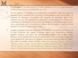 MEl merengue es un estilo musical y de baile originado en el Caribe, específicamente en laRepública Dominicana a fines del siglo XIX.En sus orígenes, el merengue era interpretado con guitarras. Años más tarde, las guitarras fueron sustituidas por el acordeón conformándose, junto con la güira y la tambora, la estructura instrumental del conjunto de merengue típico. Este conjunto, con sus tres instrumentos, representa la síntesis de las tres culturas que conformaron la idiosincrasia de la cultura dominicana. La influencia europea viene a estar representada por el Acordeón, la africana por la Tambora (tambor de dos parches), y la taína o aborigen por la Güira.Aunque en algunas zonas de la República Dominicana, en especial en el Cibao y en la Línea Noroeste, hay todavía conjuntos típicos con características similares aquellos pioneros, este ritmo fue evolucionando durante todo el siglo veinte. Primero, con la introducción de nuevos instrumentos como el Saxofón y más tarde con la aparición de orquestas con complejas con secciones instrumentales de vientos. Este ritmo ha tenido actores notables como Los Hermanos Rosario, Fernando Villalona, Sergio Vargas, Joseito Mateo, Francis Santana,Vinicio Franco, Luis Alberti, Johnny Ventura, Félix del Rosario, Wilfrido Vargas, Carlos Manuel "El Zafiro", Pochy Familia, Juan Luis Guerra, Toño Rosario, Eddy Herrera, entre otros.