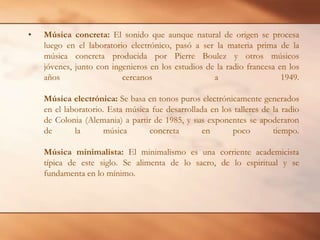 Música concreta: El sonido que aunque natural de origen se procesa luego en el laboratorio electrónico, pasó a ser la materia prima de la música concreta producida por Pierre Boulez y otros músicos jóvenes, junto con ingenieros en los estudios de la radio francesa en los años cercanos a 1949.Música electrónica: Se basa en tonos puros electrónicamente generados en el laboratorio. Esta música fue desarrollada en los talleres de la radio de Colonia (Alemania) a partir de 1985, y sus exponentes se apoderaron de la música concreta en poco tiempo.Música minimalista: El minimalismo es una corriente academicista típica de este siglo. Se alimenta de lo sacro, de lo espiritual y se fundamenta en lo mínimo.
