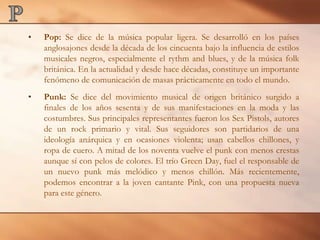 PPop: Se dice de la música popular ligera. Se desarrolló en los países anglosajones desde la década de los cincuenta bajo la influencia de estilos musicales negros, especialmente el rythm and blues, y de la música folk británica. En la actualidad y desde hace décadas, constituye un importante fenómeno de comunicación de masas prácticamente en todo el mundo.Punk: Se dice del movimiento musical de origen británico surgido a finales de los años sesenta y de sus manifestaciones en la moda y las costumbres. Sus principales representantes fueron los Sex Pistols, autores de un rock primario y vital. Sus seguidores son partidarios de una ideología anárquica y en ocasiones violenta; usan cabellos chillones, y ropa de cuero. A mitad de los noventa vuelve el punk con menos crestas aunque sí con pelos de colores. El trío Green Day, fuel el responsable de un nuevo punk más melódico y menos chillón. Más recientemente, podemos encontrar a la joven cantante Pink, con una propuesta nueva para este género. 