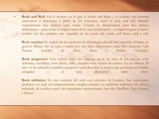 Rock and Roll: En el moneto en el que el rythm and blues y el country and western empezaron a fusionarse a partir de los cincuenta, nació el rock and roll, llamado originalmente race músico sepia music. Cuando se abandonaron estas dos últimas definiciones – para evitar el estigma racial de la vieja clasificación – se eligieron para el nuevo nombre las dos palabras más repetidas de los temas del rythm and blues: rock y roll.Rock mestizo: Se originó de los procesos de hibridación al cual está sometido el latino en general. México fue su cuna y cuenta hoy con fieles exponentes, entre ellos destacan: Café Tacuba, botellita de Jérez, Maná y Maldita Vecindad.Rock progresivo: Esta música tiene sus orígenes en el art rock de los setenta, rock sinfónico, sicodélica, rock clásico, folk y muchas otras formas de música. En los últimos 20 años se ha utilizado la palabra progresivo para describir la música que producen las bandas colegiales y el pop alternativo entre otros.Rock sinfónico: Es una corriente del rock casi exclusiva de Londres. Sus exponentes producen un rock con impresionantes arreglos creando ese ambiente sinfónico, de música trabajada, de sonidos serios. Sus principales representantes han sido Marillion, Yes, Génesis y Queen.