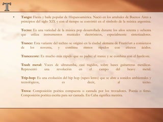 TTango: Fiesta y baile popular de Hispanoamérica. Nació en los arrabales de Buenos Aires a principios del siglo XIX y con el tiempo se convirtió en el símbolo de la música argentina.Tecno: Es una variedad de la música pop desarrollada durante los años setenta y ochenta que utiliza instrumentos musicales electrónicos, especialmente sintetizadores.Trance: Esta variante del techno se originó en la ciudad alemana de Frankfurt a comienzos de los noventa, y combina ritmos rápidos con efectos ácidos.Trancecore: Es mucho más rápido que su padre: el trance y se combina con el hardcore. Trash metal: Voces de ultratumba, casi rugidos, sobre bases guitarreras metálicas. Representó una revolución en el campo del heavy metal.Trip-hop: Es una evolución del hip hop (rapeo lento) que se abre a sonidos ambientales y tecnológicos, es decir, al tecno.Trova: Composición poética compuesta o cantada por los trovadores. Poesía o ferso. Composición poética escrita para ser cantada. En Cuba significa mentira.