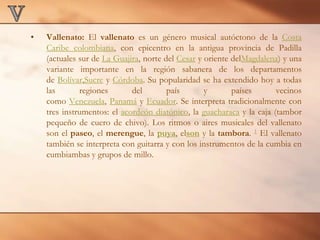 VVallenato: El vallenato es un género musical autóctono de la Costa Caribe colombiana, con epicentro en la antigua provincia de Padilla (actuales sur de La Guajira, norte del Cesar y oriente delMagdalena) y una variante importante en la región sabanera de los departamentos de Bolívar,Sucre y Córdoba. Su popularidad se ha extendido hoy a todas las regiones del país y países vecinos como Venezuela, Panamá y Ecuador. Se interpreta tradicionalmente con tres instrumentos: el acordeón diatónico, la guacharaca y la caja (tambor pequeño de cuero de chivo). Los ritmos o aires musicales del vallenato son el paseo, el merengue, la puya, elson y la tambora. 1 El vallenato también se interpreta con guitarra y con los instrumentos de la cumbia en cumbiambas y grupos de millo.