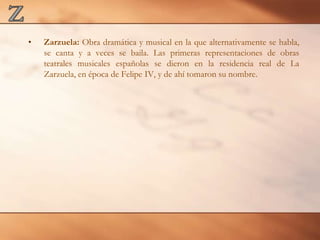 ZZarzuela: Obra dramática y musical en la que alternativamente se habla, se canta y a veces se baila. Las primeras representaciones de obras teatrales musicales españolas se dieron en la residencia real de La Zarzuela, en época de Felipe IV, y de ahí tomaron su nombre. 