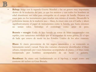 BBebop: Surge con la segunda Guerra Mundial y fue un genero muy importante dentro de la evolución del jazz, ya que los músicos y casi todos los hombres en edad abandonan sus vidas para entregarlas en el campo de batalla. Dejaron sus casas pero no los instrumentos para irradiar esta música al mundo. Desarrolló la polirritmia latente de la tradición jazz – blues, la cruzó más con el Caribe y alteró significativamente el papel de instrumentos como la batería, que hasta entonces no tenían solos. Introdujo el contrabajo como actor de peso.Boowie – woogie: Estilo de jazz basado en temas de blues interpretados con rapidez, con variaciones melódicas que se acompañan de notas graves. Es el tipo de baile que estuvo de moda en los Estados Unidos de los años cuarenta.Blues: G énero proveniente de los negros americanos y su contenido es básicamente social y sexual. Tiene dos variantes claramente identificadas: el blues urbano, interpretado por voces femeninas acompañadas de piano; y el blues rural, interpretado por hombres acompañados de un banjo o guitarra. Breakbeat: Su ritmo está fundamentado en el hip-hop, y surgió como una corriente del techno en Gran Bretaña. 