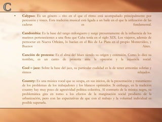 CCalypso: Es un género – rito en el que el ritmo está acompañado principalmente por percusión y voces. Esta tradición musical está ligada a un baile en el que la utilización de las caderas es fundamental.Candombia: Es la base del tango milonguero y surge presuntamente de la influencia de los marinos pertenecientes a una flota que Cuba tenía en el siglo XIX. Los viajeros, además de pernoctar en Nueva Orleáns, lo hacían en el Río de La Plata en el propio Montevideo, y Buenos Aires. Canción de protesta: Es el alma del blues siendo su origen y extensión. Como lo dice su nombre, es un canto de protesta ante la opresión y la injusticia social.Cool – jazz: Sobre la base del jazz, su particular cualidad es la de tener armonías sobrias y ritmos relajados. Country: Es una música vocal que se ocupa, en sus inicios, de la presentación y tratamiento de los problemas de los trabajadores y los blancos oprimidos. Si embargo, en la tradición country hay muy poco de agresividad política colectiva. Al contrario de la música negra, su problemática gira en torno a los efectos de la marginación social producto de la urbanización, pero con las expectativas de que con el trabajo y la voluntad individual es posible superarla. 