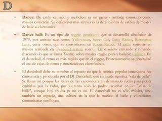 DDance: De estilo cantado y melódico, es un género también conocido como música comercial. Su definición más amplia es la de conjunto de estilos de música de baile o electrónica.Dance hall: Es un tipo de reggae jamaicano que se desarrolló alrededor de 1979, por artistas tales como Yellowman, SuperCat, CuttyRanks, Barrington Levy, entre otros, que se convirtieron en RootsRadics. El estilo consiste en música realizada en un soundsystem con un DJ o selector cantando y rimando (haciendo lo que se llama Toastin) sobre música reggae pura y bailable (riddims). En el dancehall, el ritmo es más rápido que en el reggae. Posteriormente se generalizó el uso de cajas de ritmo y sintetizadores electrónicos.El dancehall debe su nombre al espacio en que la música popular jamaiquina fue consumida y producida por el DJ Dancehall, que en inglés significa "sala de baile". Se llama así porque las letras de las canciones eran demasiado rudas para poder emitirlas por la radio, por lo tanto sólo se podía escuchar en las "salas de baile", aunque hoy en día ya no es así. El dancehall no es sólo música, sino también un espacio, una cultura en la que la música, el baile y vibraciones comunitarias confluyen.