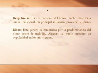 Deephouse: Es una corriente del house mucho más cálida que la tradicional. Su principal influencia proviene del disco.Disco: Este género se caracteriza por la predominancia del ritmo sobre la melodía. Alcanzó su punto máximo de popularidad en los años setenta. 