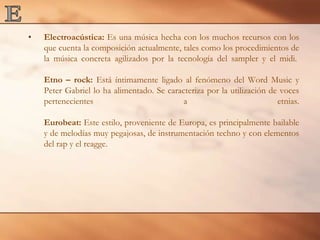 EElectroacústica: Es una música hecha con los muchos recursos con los que cuenta la composición actualmente, tales como los procedimientos de la música concreta agilizados por la tecnología del sampler y el midi. Etno – rock: Está íntimamente ligado al fenómeno del Word Music y Peter Gabriel lo ha alimentado. Se caracteriza por la utilización de voces pertenecientes a etnias.Eurobeat: Este estilo, proveniente de Europa, es principalmente bailable y de melodías muy pegajosas, de instrumentación techno y con elementos del rap y el reagge.