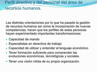 Perfil directivo y del personal del área de
recursos humanos.

Las distintas orientaciones por lo que ha pasado la gestión
de recursos humanos así como la incorporación de nuevas
competencias, hacen que los perfiles de estas personas
hayan experimentado importantes transformaciones:
Capacidad de mando
Especialistas en derechos de trabajo
Capacidad de utilizar y entender el lenguaje económico
Tener formación suficiente para comprender las
evoluciones económicas, tecnológicas y sociales.
 Tener una visión nítida de su propia organización.

 
