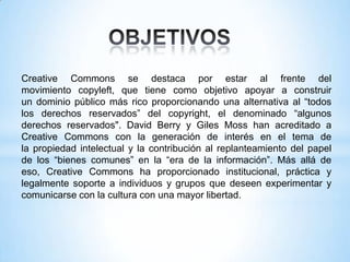 Creative Commons se destaca por estar al frente del
movimiento copyleft, que tiene como objetivo apoyar a construir
un dominio público más rico proporcionando una alternativa al “todos
los derechos reservados” del copyright, el denominado “algunos
derechos reservados". David Berry y Giles Moss han acreditado a
Creative Commons con la generación de interés en el tema de
la propiedad intelectual y la contribución al replanteamiento del papel
de los “bienes comunes” en la “era de la información”. Más allá de
eso, Creative Commons ha proporcionado institucional, práctica y
legalmente soporte a individuos y grupos que deseen experimentar y
comunicarse con la cultura con una mayor libertad.
 