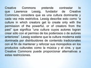 Creative     Commons        pretende      contrastar  lo
que Lawrence Lessig, fundador de Creative
Commons, considera que es una cultura dominante y
cada vez más restrictiva. Lessig describe esto como “a
culture in which creators get to create only with the
permission of the powerful, or of creators from the
past” que significa “una cultura cuyos autores logran
crear sólo con el permiso de los poderosos o de autores
anteriores”. Lessig sostiene que la cultura moderna está
dominada por distribuidores de contenido tradicionales
con el fin de mantener y reforzar sus monopolios en los
productos culturales como la música y el cine, y que
Creative Commons puede proporcionar alternativas a
estas restricciones.
 
