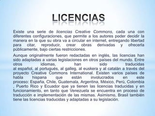 Existe una serie de licencias Creative Commons, cada una con
diferentes configuraciones, que permite a los autores poder decidir la
manera en la que su obra va a circular en internet, entregando libertad
para citar, reproducir, crear obras derivadas y ofrecerla
públicamente, bajo ciertas restricciones.
Aunque originalmente fueron redactadas en inglés, las licencias han
sido adaptadas a varias legislaciones en otros países del mundo. Entre
otros            idiomas,          han           sido         traducidas
al español, al portugués, al galleg, al euskera y al catalán a través del
proyecto Creative Commons International. Existen varios países de
habla       hispana      que      están    involucrados      en      este
proceso: España, Chile, Guatemala, Argentina, México, Perú, Colombia
, Puerto Rico y Ecuador que ya tienen las licencias traducidas y en
funcionamiento, en tanto que Venezuela se encuentra en proceso de
traducción e implementación de las mismas. Asimismo, Brasil también
tiene las licencias traducidas y adaptadas a su legislación.
 