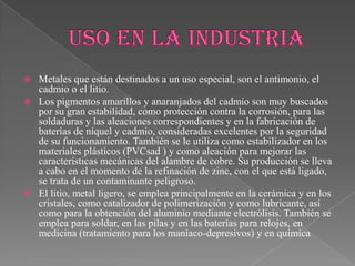  Metales que están destinados a un uso especial, son el antimonio, el
cadmio o el litio.
 Los pigmentos amarillos y anaranjados del cadmio son muy buscados
por su gran estabilidad, como protección contra la corrosión, para las
soldaduras y las aleaciones correspondientes y en la fabricación de
baterías de níquel y cadmio, consideradas excelentes por la seguridad
de su funcionamiento. También se le utiliza como estabilizador en los
materiales plásticos (PVCsad ) y como aleación para mejorar las
características mecánicas del alambre de cobre. Su producción se lleva
a cabo en el momento de la refinación de zinc, con el que está ligado,
se trata de un contaminante peligroso.
 El litio, metal ligero, se emplea principalmente en la cerámica y en los
cristales, como catalizador de polimerización y como lubricante, así
como para la obtención del aluminio mediante electrólisis. También se
emplea para soldar, en las pilas y en las baterías para relojes, en
medicina (tratamiento para los maníaco-depresivos) y en química
 