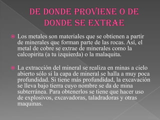  Los metales son materiales que se obtienen a partir
de minerales que forman parte de las rocas. Así, el
metal de cobre se extrae de minerales como la
calcopirita (a tu izquierda) o la malaquita.
 La extracción del mineral se realiza en minas a cielo
abierto sólo si la capa de mineral se halla a muy poca
profundidad. Si tiene más profundidad, la excavación
se lleva bajo tierra cuyo nombre se da de mina
subterránea. Para obtenerlos se tiene que hacer uso
de explosivos, excavadoras, taladradoras y otras
maquinas.
 