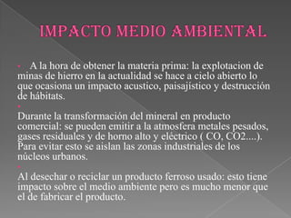• A la hora de obtener la materia prima: la explotacion de
minas de hierro en la actualidad se hace a cielo abierto lo
que ocasiona un impacto acustico, paisajístico y destrucción
de hábitats.
•
Durante la transformación del mineral en producto
comercial: se pueden emitir a la atmosfera metales pesados,
gases residuales y de horno alto y eléctrico ( CO, CO2....).
Para evitar esto se aislan las zonas industriales de los
núcleos urbanos.
•
Al desechar o reciclar un producto ferroso usado: esto tiene
impacto sobre el medio ambiente pero es mucho menor que
el de fabricar el producto.
 