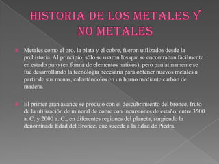  Metales como el oro, la plata y el cobre, fueron utilizados desde la
prehistoria. Al principio, sólo se usaron los que se encontraban fácilmente
en estado puro (en forma de elementos nativos), pero paulatinamente se
fue desarrollando la tecnología necesaria para obtener nuevos metales a
partir de sus menas, calentándolos en un horno mediante carbón de
madera.
 El primer gran avance se produjo con el descubrimiento del bronce, fruto
de la utilización de mineral de cobre con incursiones de estaño, entre 3500
a. C. y 2000 a. C., en diferentes regiones del planeta, surgiendo la
denominada Edad del Bronce, que sucede a la Edad de Piedra.
 