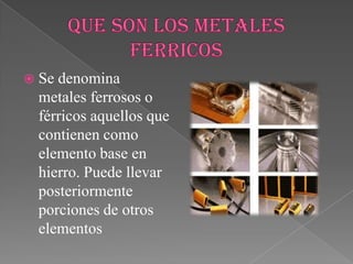 Se denomina
metales ferrosos o
férricos aquellos que
contienen como
elemento base en
hierro. Puede llevar
posteriormente
porciones de otros
elementos
 